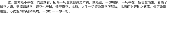  空，並非是不存在，而是妙有。因為一切現象自身之本質，就是空，一切現象，一切存在，皆自空而生，若能了解空之道，則能超越空，連空也空掉，達至真空。此時，人生一切皆為真空所解決，此際面對天地之悠悠，皆可遨遊逍遙。心而空則能容納萬境。一切即一一即一切。